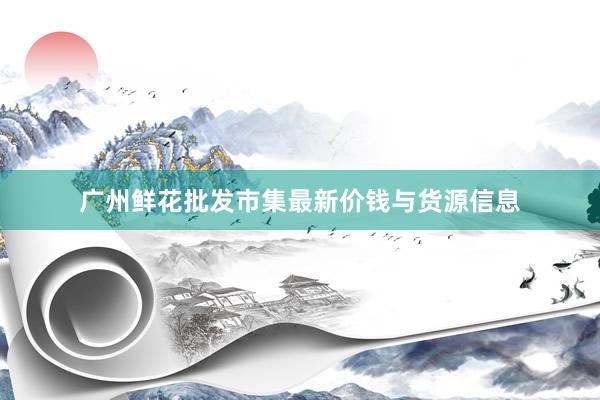 广州鲜花批发市集最新价钱与货源信息
